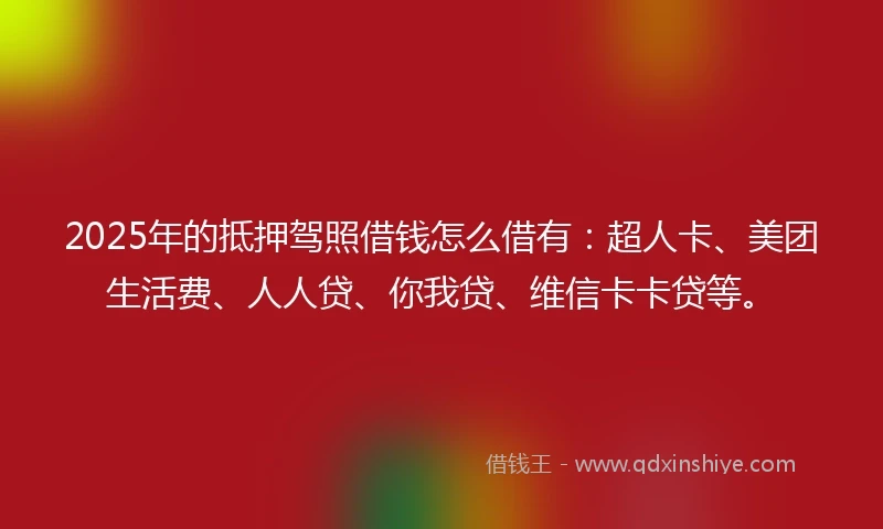 2025年的抵押驾照借钱怎么借有：超人卡、美团生活费、人人贷、你我贷、维信卡卡贷等。