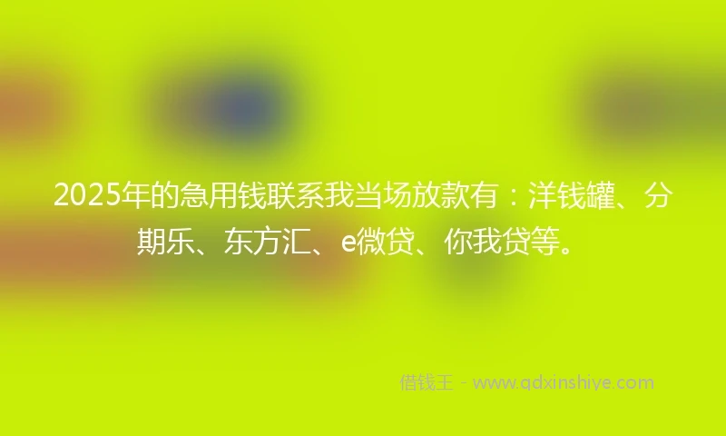 2025年的急用钱联系我当场放款有：洋钱罐、分期乐、东方汇、e微贷、你我贷等。