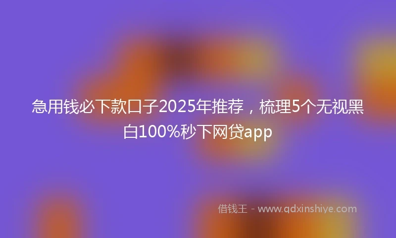 急用钱必下款口子2025年推荐，梳理5个无视黑白100%秒下网贷app