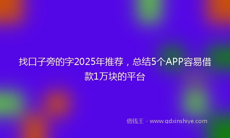 找口子旁的字2025年推荐，总结5个APP容易借款1万块的平台