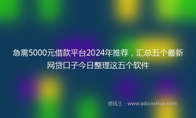 急需5000元借款平台2024年推荐，汇总五个最新网贷口子今日整理这五个软件