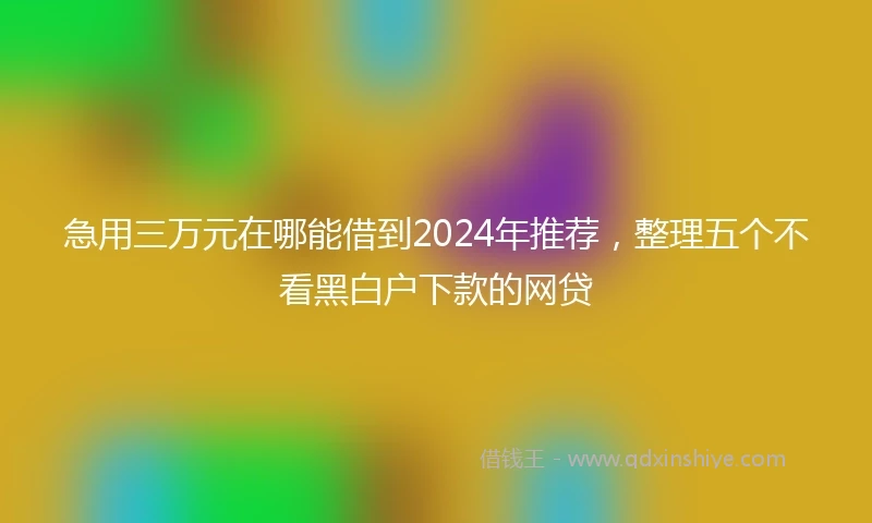 急用三万元在哪能借到2024年推荐，整理五个不看黑白户下款的网贷