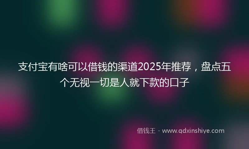支付宝有啥可以借钱的渠道2025年推荐，盘点五个无视一切是人就下款的口子