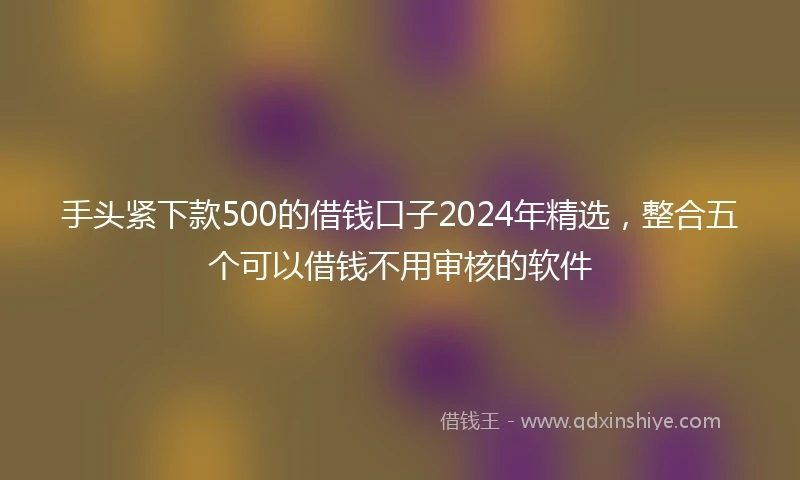 手头紧下款500的借钱口子2024年精选，整合五个可以借钱不用审核的软件