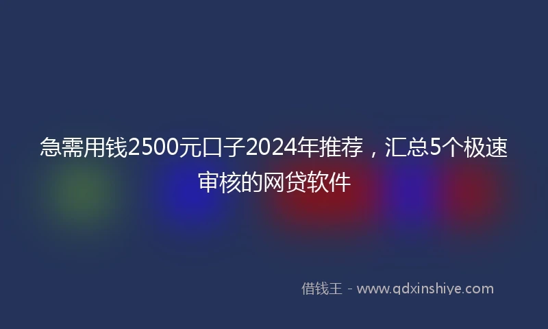急需用钱2500元口子2024年推荐，汇总5个极速审核的网贷软件