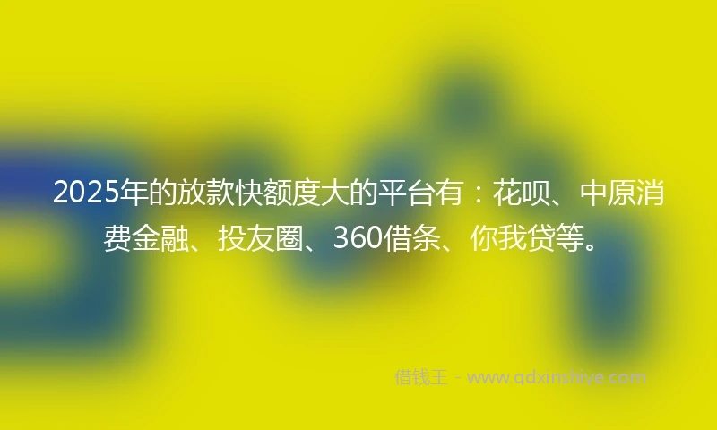 2025年的放款快额度大的平台有：花呗、中原消费金融、投友圈、360借条、你我贷等。