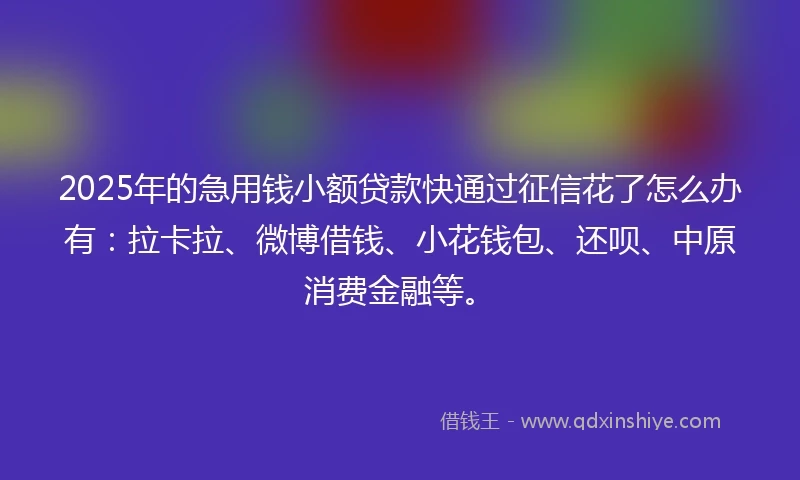 2025年的急用钱小额贷款快通过征信花了怎么办有：拉卡拉、微博借钱、小花钱包、还呗、中原消费金融等。