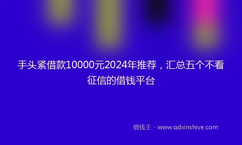 手头紧借款10000元2024年推荐，汇总五个不看征信的借钱平台