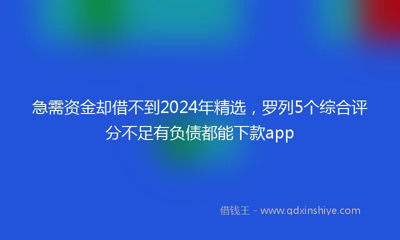 急需资金却借不到2024年精选，罗列5个综合评分不足有负债都能下款app