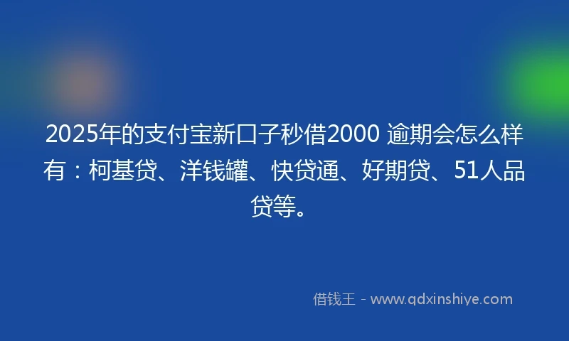 2025年的支付宝新口子秒借2000 逾期会怎么样有：柯基贷、洋钱罐、快贷通、好期贷、51人品贷等。