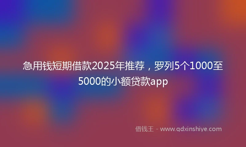 急用钱短期借款2025年推荐，罗列5个1000至5000的小额贷款app