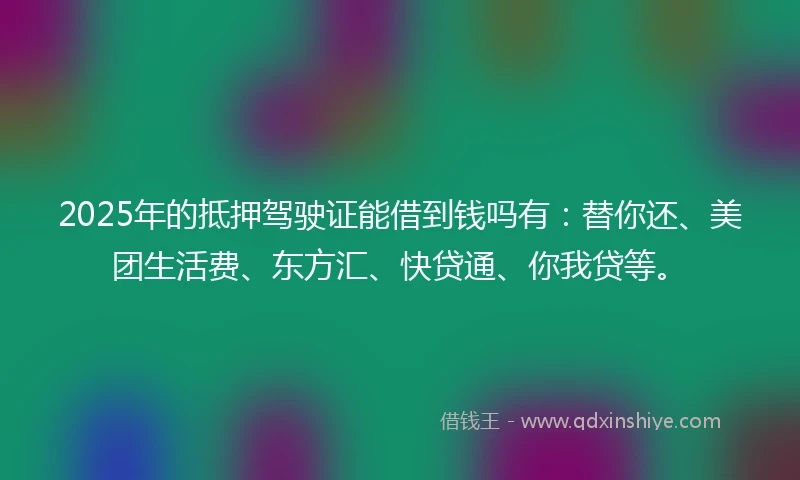 2025年的抵押驾驶证能借到钱吗有：替你还、美团生活费、东方汇、快贷通、你我贷等。