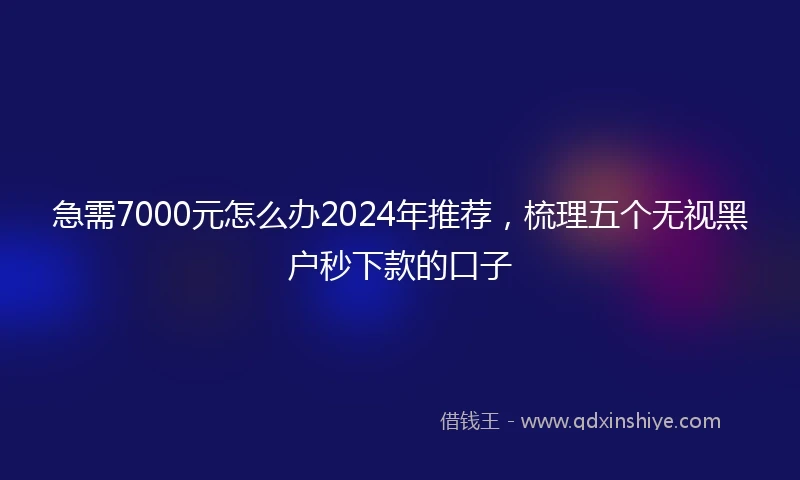急需7000元怎么办2024年推荐，梳理五个无视黑户秒下款的口子
