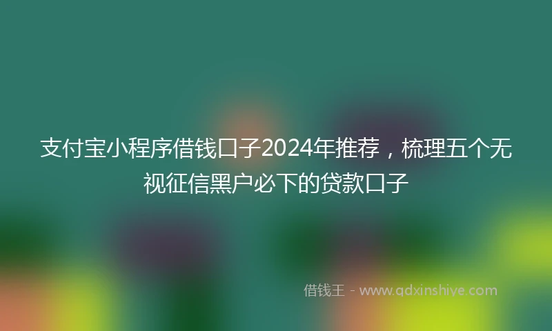 支付宝小程序借钱口子2024年推荐，梳理五个无视征信黑户必下的贷款口子