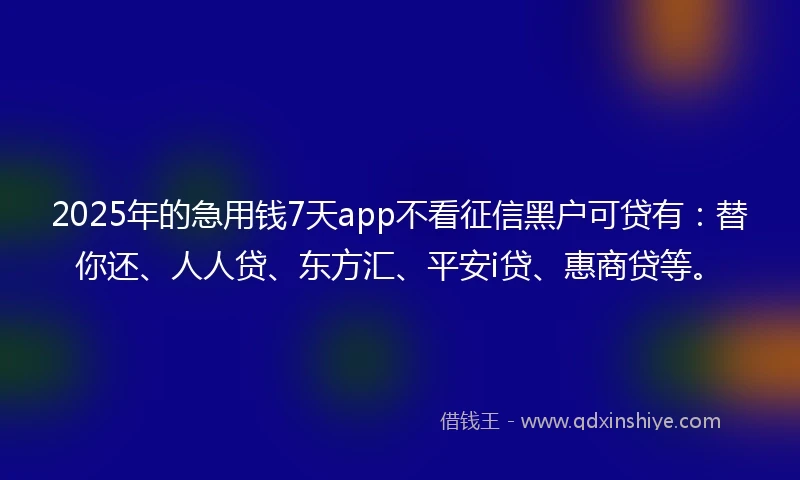 2025年的急用钱7天app不看征信黑户可贷有：替你还、人人贷、东方汇、平安i贷、惠商贷等。