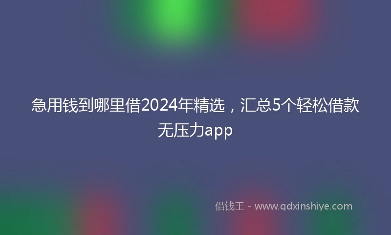急用钱到哪里借2024年精选，汇总5个轻松借款无压力app