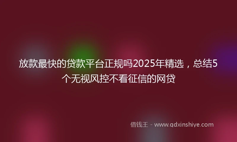 放款最快的贷款平台正规吗2025年精选，总结5个无视风控不看征信的网贷