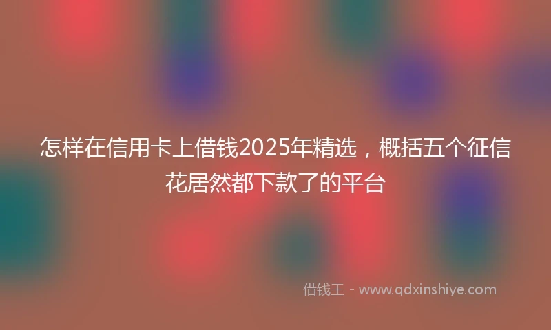怎样在信用卡上借钱2025年精选，概括五个征信花居然都下款了的平台