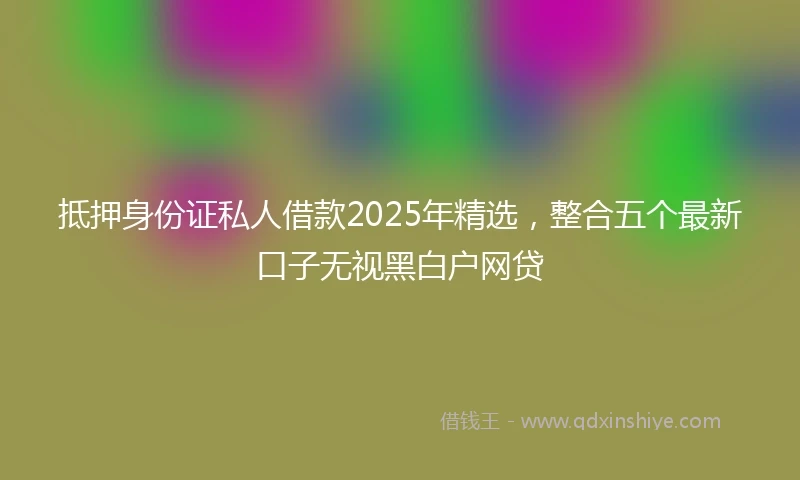 抵押身份证私人借款2025年精选,整合五个最新口子无视黑白户网贷