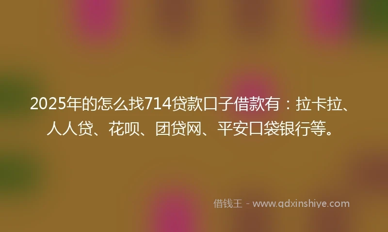 2025年的怎么找714贷款口子借款有：拉卡拉、人人贷、花呗、团贷网、平安口袋银行等。