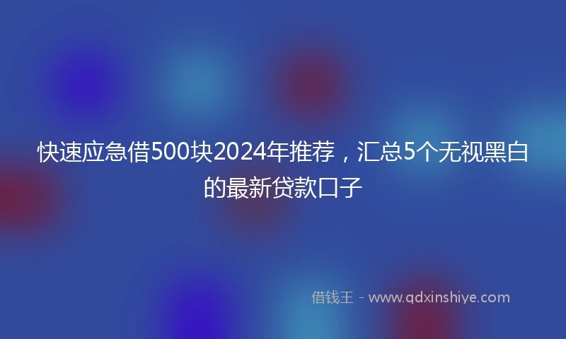 快速应急借500块2024年推荐，汇总5个无视黑白的最新贷款口子