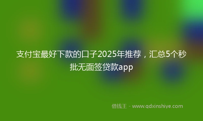 支付宝最好下款的口子2025年推荐，汇总5个秒批无面签贷款app