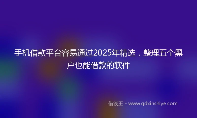 手机借款平台容易通过2025年精选，整理五个黑户也能借款的软件