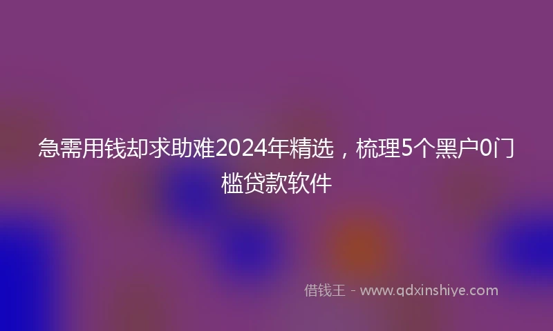 急需用钱却求助难2024年精选，梳理5个黑户0门槛贷款软件