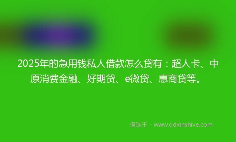 2025年的急用钱私人借款怎么贷有：超人卡、中原消费金融、好期贷、e微贷、惠商贷等。