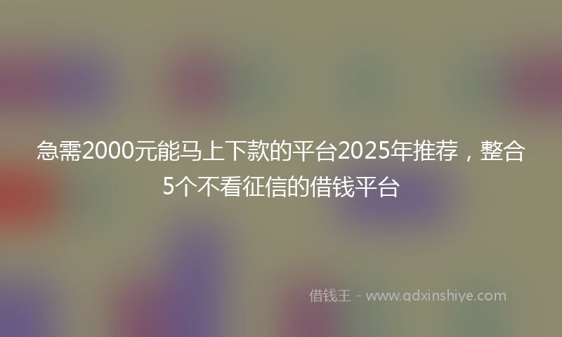 急需2000元能马上下款的平台2025年推荐，整合5个不看征信的借钱平台