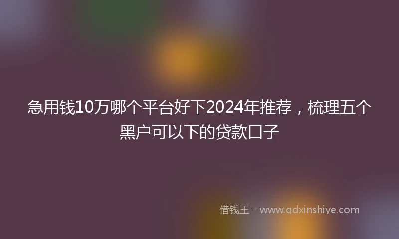 急用钱10万哪个平台好下2024年推荐，梳理五个黑户可以下的贷款口子