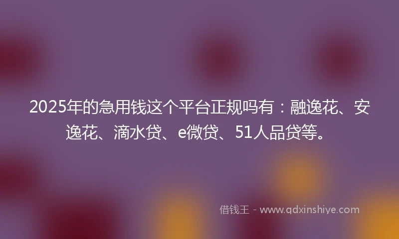 2025年的急用钱这个平台正规吗有：融逸花、安逸花、滴水贷、e微贷、51人品贷等。