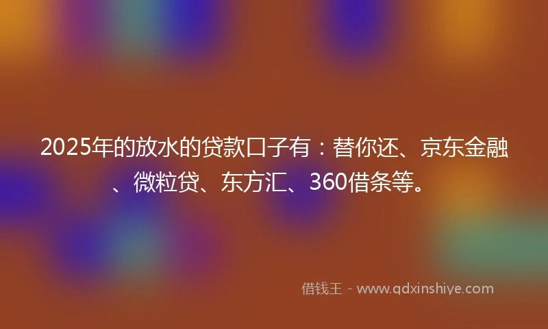 2025年的放水的贷款口子有：替你还、京东金融、微粒贷、东方汇、360借条等。