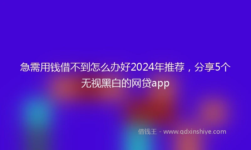 急需用钱借不到怎么办好2024年推荐，分享5个无视黑白的网贷app