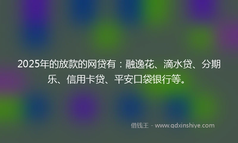 2025年的放款的网贷有：融逸花、滴水贷、分期乐、信用卡贷、平安口袋银行等。
