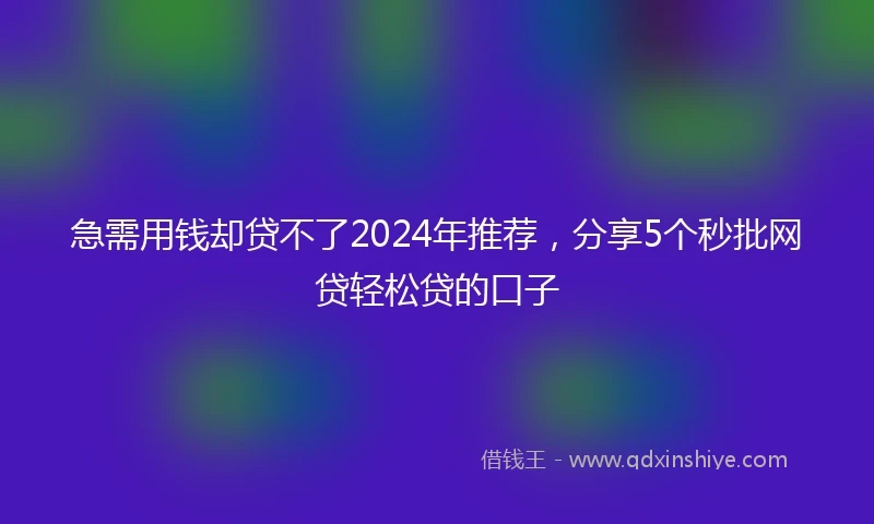 急需用钱却贷不了2024年推荐，分享5个秒批网贷轻松贷的口子