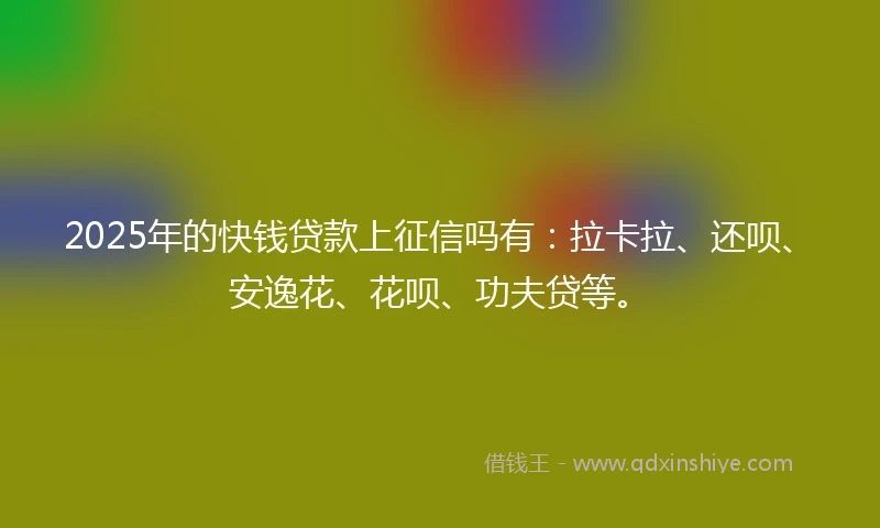 2025年的快钱贷款上征信吗有：拉卡拉、还呗、安逸花、花呗、功夫贷等。