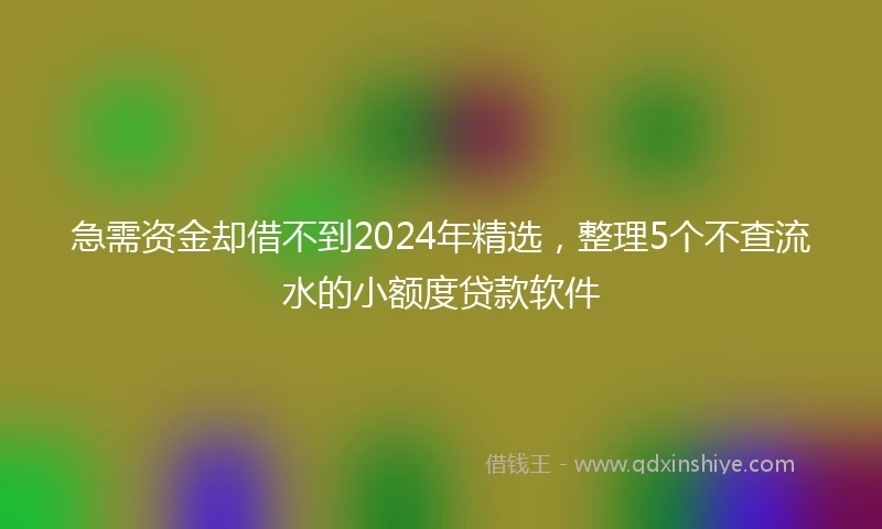 急需资金却借不到2024年精选，整理5个不查流水的小额度贷款软件