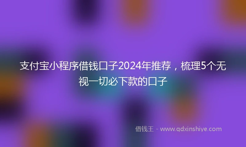 支付宝小程序借钱口子2024年推荐，梳理5个无视一切必下款的口子