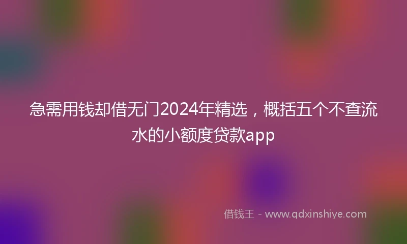 急需用钱却借无门2024年精选，概括五个不查流水的小额度贷款app