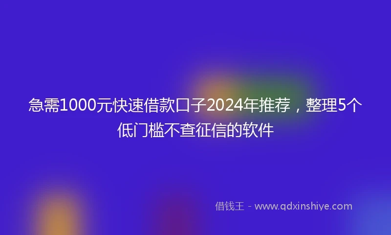 急需1000元快速借款口子2024年推荐，整理5个低门槛不查征信的软件