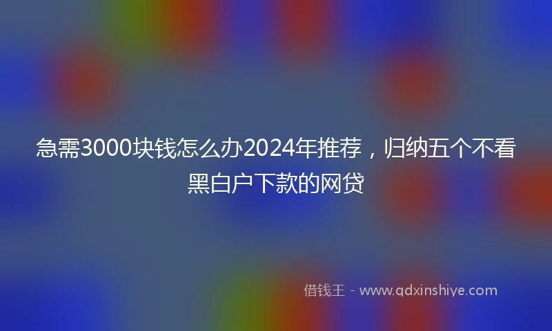 急需3000块钱怎么办2024年推荐，归纳五个不看黑白户下款的网贷