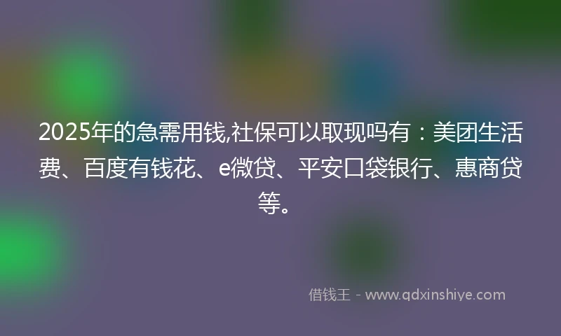 2025年的急需用钱,社保可以取现吗有：美团生活费、百度有钱花、e微贷、平安口袋银行、惠商贷等。