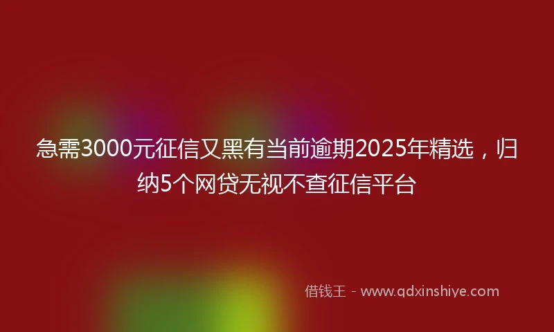 急需3000元征信又黑有当前逾期2025年精选，归纳5个网贷无视不查征信平台