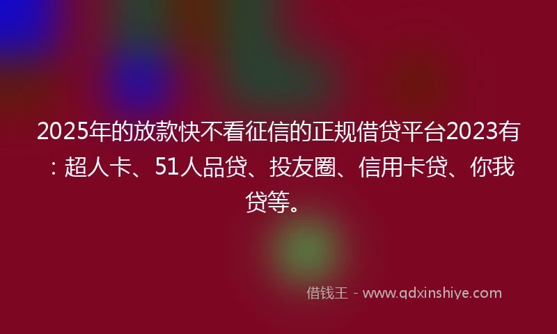 2025年的放款快不看征信的正规借贷平台2023有：超人卡、51人品贷、投友圈、信用卡贷、你我贷等。