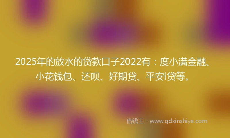 2025年的放水的贷款口子2022有：度小满金融、小花钱包、还呗、好期贷、平安i贷等。