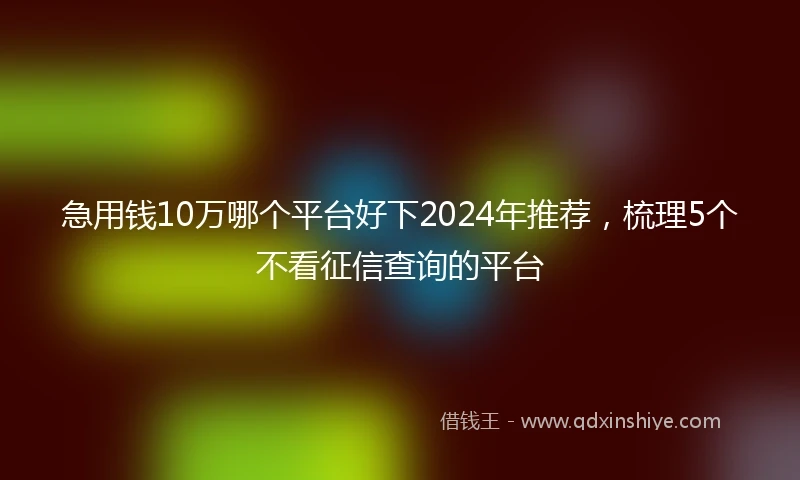 急用钱10万哪个平台好下2024年推荐，梳理5个不看征信查询的平台