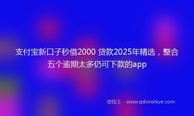 支付宝新口子秒借2000 贷款2025年精选，整合五个逾期太多仍可下款的app