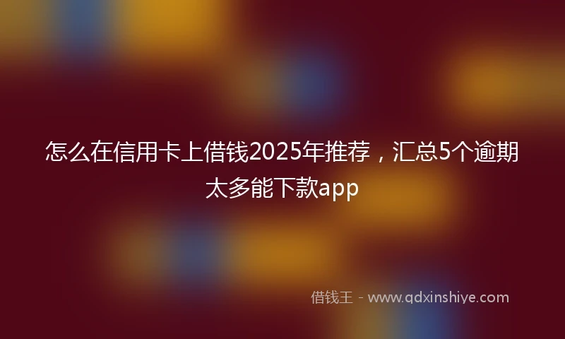怎么在信用卡上借钱2025年推荐，汇总5个逾期太多能下款app