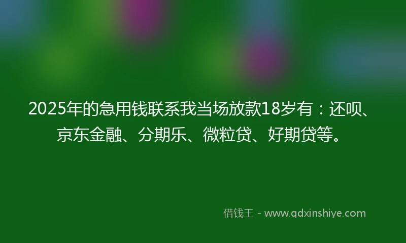 2025年的急用钱联系我当场放款18岁有：还呗、京东金融、分期乐、微粒贷、好期贷等。